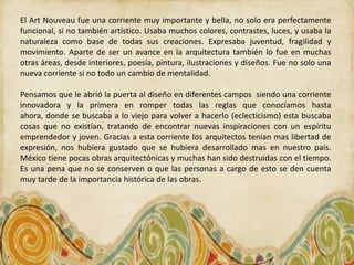 El Art Nouveau fue una corriente muy importante y bella, no solo era perfectamente
funcional, si no también artístico. Usaba muchos colores, contrastes, luces, y usaba la
naturaleza como base de todas sus creaciones. Expresaba juventud, fragilidad y
movimiento. Aparte de ser un avance en la arquitectura también lo fue en muchas
otras áreas, desde interiores, poesía, pintura, ilustraciones y diseños. Fue no solo una
nueva corriente si no todo un cambio de mentalidad.

Pensamos que le abrió la puerta al diseño en diferentes campos siendo una corriente
innovadora y la primera en romper todas las reglas que conocíamos hasta
ahora, donde se buscaba a lo viejo para volver a hacerlo (eclecticismo) esta buscaba
cosas que no existían, tratando de encontrar nuevas inspiraciones con un espíritu
emprendedor y joven. Gracias a esta corriente los arquitectos tenían mas libertad de
expresión, nos hubiera gustado que se hubiera desarrollado mas en nuestro país.
México tiene pocas obras arquitectónicas y muchas han sido destruidas con el tiempo.
Es una pena que no se conserven o que las personas a cargo de esto se den cuenta
muy tarde de la importancia histórica de las obras.
 