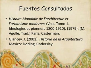 Fuentes Consultadas
• Histoire Mondiale de l'architectue et
  l'urbanisme modernes (Vols. Tomo 1.
  Idéologies et pionners 1800-1910). (1979). (M.
  Agullé, Trad.) París: Casterman.
• Glancey, J. (2001). Historia de la Arquitectura.
  Mexico: Dorling Kindersley.
 