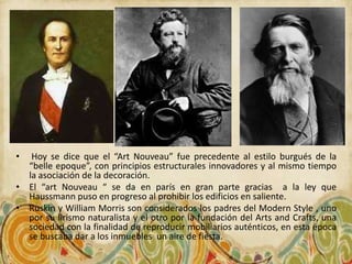 •  Hoy se dice que el “Art Nouveau” fue precedente al estilo burgués de la
  “belle epoque”, con principios estructurales innovadores y al mismo tiempo
  la asociación de la decoración.
• El “art Nouveau “ se da en parís en gran parte gracias a la ley que
  Haussmann puso en progreso al prohibir los edificios en saliente.
• Ruskin y William Morris son considerados los padres del Modern Style , uno
  por su lirismo naturalista y el otro por la fundación del Arts and Crafts, una
  sociedad con la finalidad de reproducir mobiliarios auténticos, en esta época
  se buscaba dar a los inmuebles un aire de fiesta.
 