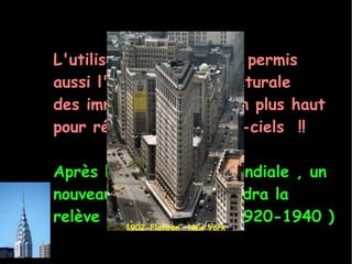 L'utilisation de l'acier a permis aussi l'évolution architecturale des immeubles de plus en plus haut pour réaliser des gratte-ciels  !! Après la 1ère guerre mondiale , un nouveau mouvement prendra la relève  : L'Art Déco ( 1920-1940 ) 1902-Flatiron- New York 