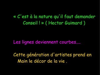 « C'est à la nature qu'il faut demander Conseil ! » ( Hector Guimard ) Les lignes deviennent courbes.... Cette génération d'artistes prend en Main le décor de la vie . 