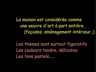 La maison est considérée comme une oeuvre d'art à part entière. (façades, aménagement intérieur..) Les thèmes sont surtout figuratifs Les couleurs tendre, délicates Les tons pastels..... 