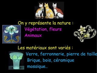 On y représente la nature : Végétation, fleurs Animaux Les matériaux sont variés : Verre, ferronnerie, pierre de taille Brique, bois, céramique mosaïque.. 