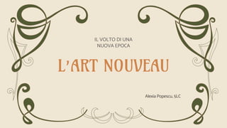 L’ART NOUVEAU
IL VOLTO DI UNA
NUOVA EPOCA
Alexia Popescu, 5LC
 