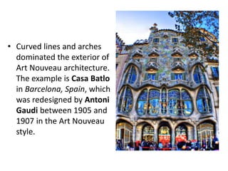 • Curved lines and arches
dominated the exterior of
Art Nouveau architecture.
The example is Casa Batlo
in Barcelona, Spain, which
was redesigned by Antoni
Gaudi between 1905 and
1907 in the Art Nouveau
style.
 