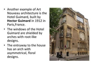• Another example of Art
Nouveau architecture is the
Hotel Guimard, built by
Hector Guimard in 1912 in
Paris,France.
• The windows of the Hotel
Guimard are shielded by
arches with root-like
designs.
• The entryway to the house
has an arch with
asymmetrical, floral
designs.
 