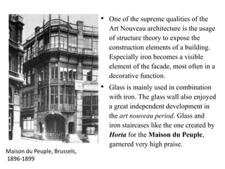 • One of the supreme qualities of the
Art Nouveau architecture is the usage
of structure theory to expose the
construction elements of a building.
Especially iron becomes a visible
element of the facade, most often in a
decorative function.
• Glass is mainly used in combination
with iron. The glass wall also enjoyed
a great independent development in
the art nouveau period. Glass and
iron staircases like the one created by
Horta for the Maison du Peuple,
garnered very high praise.
Maison du Peuple, Brussels,
1896-1899
 