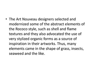 • The Art Nouveau designers selected and
modernized some of the abstract elements of
the Rococo style, such as shell and flame
textures and they also advocated the use of
very stylized organic forms as a source of
inspiration in their artworks. Thus, many
elements came in the shape of grass, insects,
seaweed and the like.
 