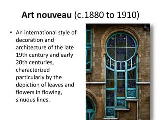 Art nouveau (c.1880 to 1910)
• An international style of
decoration and
architecture of the late
19th century and early
20th centuries,
characterized
particularly by the
depiction of leaves and
flowers in flowing,
sinuous lines.
 