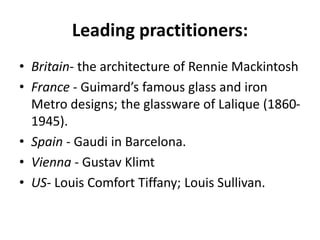 Leading practitioners:
• Britain- the architecture of Rennie Mackintosh
• France - Guimard’s famous glass and iron
Metro designs; the glassware of Lalique (1860-
1945).
• Spain - Gaudi in Barcelona.
• Vienna - Gustav Klimt
• US- Louis Comfort Tiffany; Louis Sullivan.
 