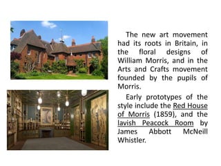The new art movement
had its roots in Britain, in
the floral designs of
William Morris, and in the
Arts and Crafts movement
founded by the pupils of
Morris.
Early prototypes of the
style include the Red House
of Morris (1859), and the
lavish Peacock Room by
James Abbott McNeill
Whistler.
 