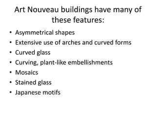 Art Nouveau buildings have many of
these features:
• Asymmetrical shapes
• Extensive use of arches and curved forms
• Curved glass
• Curving, plant-like embellishments
• Mosaics
• Stained glass
• Japanese motifs
 