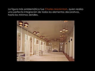 La figura más emblemática fue Charles Mackintosh, quien realizo
una perfecta integración de todos los elementos decorativos,
hasta los mínimos detalles.
 