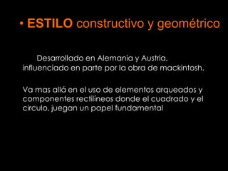 • ESTILO constructivo y geométrico

     Desarrollado en Alemania y Austria,
influenciado en parte por la obra de mackintosh.

Va mas allá en el uso de elementos arqueados y
componentes rectilíneos donde el cuadrado y el
circulo, juegan un papel fundamental
 