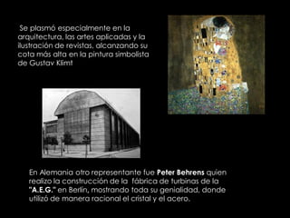 Se plasmó especialmente en la
arquitectura, las artes aplicadas y la
ilustración de revistas, alcanzando su
cota más alta en la pintura simbolista
de Gustav Klimt




   En Alemania otro representante fue Peter Behrens quien
   realizo la construcción de la fábrica de turbinas de la
   "A.E.G." en Berlín, mostrando toda su genialidad, donde
   utilizó de manera racional el cristal y el acero.
 