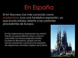 En España
El Art Nouveau fue más conocido como
modernismo, tuvo una fantástica expansión, ya
que el país estaba abierto a las corrientes
procedentes de Europa.


 El más original de los exponentes fue Antoni
 Gaudí; sus personalísimas obras, como la
 casa Milá o la famosa Sagrada Familia,
 situadas en Barcelona, juegan con las
 formas ondulantes y producen la impresión
 de organismos naturales surgidos de la tierra.
 