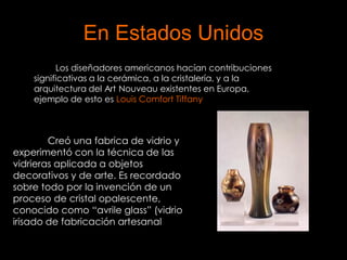 En Estados Unidos
          Los diseñadores americanos hacían contribuciones
    significativas a la cerámica, a la cristalería, y a la
    arquitectura del Art Nouveau existentes en Europa,
    ejemplo de esto es Louis Comfort Tiffany



        Creó una fabrica de vidrio y
experimentó con la técnica de las
vidrieras aplicada a objetos
decorativos y de arte. Es recordado
sobre todo por la invención de un
proceso de cristal opalescente,
conocido como “avrile glass” (vidrio
irisado de fabricación artesanal
 