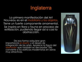 Inglaterra
      La primera manifestación del Art
Nouveau es en el mobiliario y los objetos.
Tiene un fuerte componente ornamental.
 Se inspira en flora y fauna en proceso de
 estilización, pudiendo llegar así a casi la
                 abstracción.


        De esa forma adquiere gran
 importancia el diseño y el deseo de
 integración de las artes. Aparece la figura del
 diseñador que también es decorador. Ello
 convierte a los edificios modernistas en obras
 muy atractivas.
 