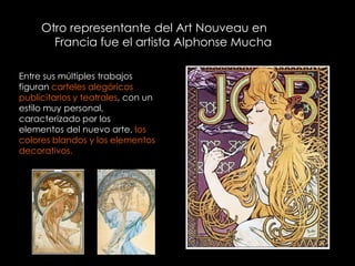 Otro representante del Art Nouveau en
       Francia fue el artista Alphonse Mucha

Entre sus múltiples trabajos
figuran carteles alegóricos
publicitarios y teatrales, con un
estilo muy personal,
caracterizado por los
elementos del nuevo arte, los
colores blandos y los elementos
decorativos.
 