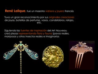 René Lalique, fue un maestro vidriero y joyero francés
Tuvo un gran reconocimiento por sus originales creaciones
de joyas, botellas de perfume, vasos, candelabros, relojes,
                           etc.,


Siguiendo las fuentes de inspiración del Art Nouveau
creó piezas representando flora y fauna (pavos reales,
mariposas y otros insectos reales e imaginarios
 
