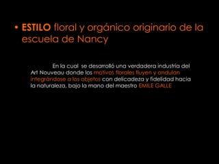 • ESTILO floral y orgánico originario de la
  escuela de Nancy

           En la cual se desarrolló una verdadera industria del
   Art Nouveau donde los motivos florales fluyen y ondulan
   integrándose a los objetos con delicadeza y fidelidad hacia
   la naturaleza, bajo la mano del maestro EMILE GALLE
 