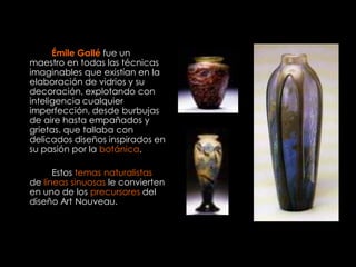 Émile Gallé fue un
maestro en todas las técnicas
imaginables que existían en la
elaboración de vidrios y su
decoración, explotando con
inteligencia cualquier
imperfección, desde burbujas
de aire hasta empañados y
grietas. que tallaba con
delicados diseños inspirados en
su pasión por la botánica.

      Estos temas naturalistas
de líneas sinuosas le convierten
en uno de los precursores del
diseño Art Nouveau.
 
