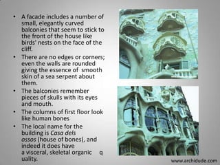 • A facade includes a number of
small, elegantly curved
balconies that seem to stick to
the front of the house like
birds' nests on the face of the
cliff.
• There are no edges or corners;
even the walls are rounded
giving the essence of smooth
skin of a sea serpent about
them.
• The balconies remember
pieces of skulls with its eyes
and mouth.
• The columns of first floor look
like human bones
• The local name for the
building is Casa dels
ossos (house of bones), and
indeed it does have
a visceral, skeletal organic q
uality.

www.archidude.com

 