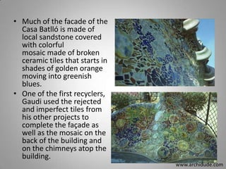 • Much of the facade of the
Casa Batlló is made of
local sandstone covered
with colorful
mosaic made of broken
ceramic tiles that starts in
shades of golden orange
moving into greenish
blues.
• One of the first recyclers,
Gaudi used the rejected
and imperfect tiles from
his other projects to
complete the façade as
well as the mosaic on the
back of the building and
on the chimneys atop the
building.
www.archidude.com

 