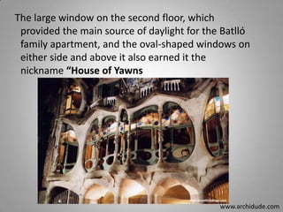 The large window on the second floor, which
provided the main source of daylight for the Batlló
family apartment, and the oval-shaped windows on
either side and above it also earned it the
nickname “House of Yawns

www.archidude.com

 