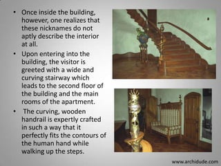 • Once inside the building,
however, one realizes that
these nicknames do not
aptly describe the interior
at all.
• Upon entering into the
building, the visitor is
greeted with a wide and
curving stairway which
leads to the second floor of
the building and the main
rooms of the apartment.
• The curving, wooden
handrail is expertly crafted
in such a way that it
perfectly fits the contours of
the human hand while
walking up the steps.
www.archidude.com

 