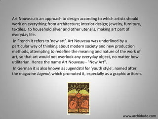 Art Nouveau is an approach to design according to which artists should
work on everything from architecture; interior design; jewelry, furniture,
textiles, to household silver and other utensils, making art part of
everyday life.
In French it refers to 'new art’. Art Nouveau was underlined by a
particular way of thinking about modern society and new production
methods, attempting to redefine the meaning and nature of the work of
art, so that art would not overlook any everyday object, no matter how
utilitarian. Hence the name Art Nouveau - "New Art".
In German it is also known as Jugendstil for 'youth style', named after
the magazine Jugend, which promoted it, especially as a graphic artform.

www.archidude.com

 