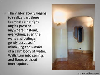 • The visitor slowly begins
to realize that there
seem to be no right
angles present
anywhere; instead,
everything, even the
walls and ceilings,
gently curve as if
mimicking the surface
of a calm body of water.
Walls turn into ceilings
and floors without
interruption.
www.archidude.com

 