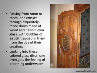 • Passing from room to
room, one crosses
through exquisitelymade doors made of
wood and hand-blown
glass, with bubbles of
air still trapped in them
from the day of their
creation.
• Looking into these
colored glass discs, one
even gets the feeling of
breathing underwater.
www.archidude.com

 