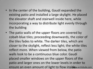 • In the center of the building, Gaudí expanded the
existing patio and installed a large skylight. He placed
the elevator shaft and stairwell inside here, while
incorporating a way to distribute light evenly through
the building
• The patio walls of the upper floors are covered by
cobalt-blue tiles; proceeding downwards, the color of
the tiles fades to white. The darker tiles, which are
closer to the skylight, reflect less light; the white tiles
reflect more. When viewed from below, the patio
walls look to be a continuous blue color. Gaudí
placed smaller windows on the upper floors of the
patio and larger ones on the lower levels in order to
www.archidude.com
ensure an even amount of light to flow inside.

 