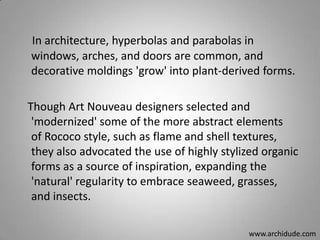 In architecture, hyperbolas and parabolas in
windows, arches, and doors are common, and
decorative moldings 'grow' into plant-derived forms.
Though Art Nouveau designers selected and
'modernized' some of the more abstract elements
of Rococo style, such as flame and shell textures,
they also advocated the use of highly stylized organic
forms as a source of inspiration, expanding the
'natural' regularity to embrace seaweed, grasses,
and insects.
www.archidude.com

 
