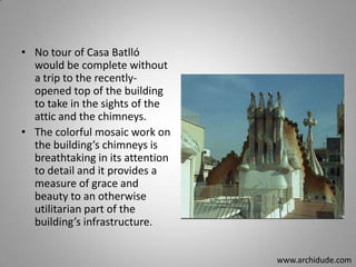 • No tour of Casa Batlló
would be complete without
a trip to the recentlyopened top of the building
to take in the sights of the
attic and the chimneys.
• The colorful mosaic work on
the building’s chimneys is
breathtaking in its attention
to detail and it provides a
measure of grace and
beauty to an otherwise
utilitarian part of the
building’s infrastructure.
www.archidude.com

 