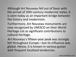 Although Art Nouveau fell out of favor with
the arrival of 20th-century modernist styles, it
is seen today as an important bridge between
the history and modernism.
Furthermore, Art Nouveau monuments are
now recognized by UNESCO on their World
Heritage List as significant contributions to
cultural heritage.
Art Nouveau's fifteen-year peak was strongly
felt throughout Europe—but its influence was
global. Hence, it is known in various guises
with frequent localized tendencies.
www.archidude.com

 