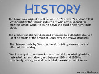 HISTORY
The house was originally built between 1875 and 1877 and in 1900 it
was bought by the Spanish industrialist who commissioned the
architect Antoni Gaudí to tear it down and build a new home in its
place.
The project was strongly discussed by municipal authorities due to a
lot of elements of the design of Gaudí over the bylaws standards.
The changes made by Gaudí on the old building were radical and
affect all the building.
Gaudí managed to convince Battló to remodel the existing building
instead of tearing it down, and between 1904 and 1906 he
completely redesigned and remodeled the exterior and interior

www.archidude.com

 