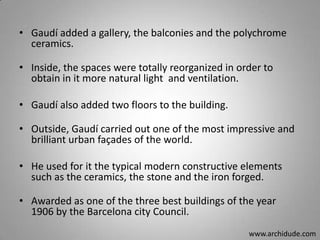 • Gaudí added a gallery, the balconies and the polychrome
ceramics.
• Inside, the spaces were totally reorganized in order to
obtain in it more natural light and ventilation.
• Gaudí also added two floors to the building.
• Outside, Gaudí carried out one of the most impressive and
brilliant urban façades of the world.
• He used for it the typical modern constructive elements
such as the ceramics, the stone and the iron forged.
• Awarded as one of the three best buildings of the year
1906 by the Barcelona city Council.
www.archidude.com

 