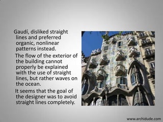 Gaudí, disliked straight
lines and preferred
organic, nonlinear
patterns instead.
The flow of the exterior of
the building cannot
properly be explained
with the use of straight
lines, but rather waves on
the ocean.
It seems that the goal of
the designer was to avoid
straight lines completely.
www.archidude.com

 