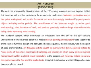 Art Nouveau
(1890-1905)
The desire to abandon the historical styles of the 19th century was an important impetus behind
Art Nouveau and one that establishes the movement's modernism. Industrial production was, at
that point, widespread, and yet the decorative arts were increasingly dominated by poorly-made
objects imitating earlier periods. The practitioners of Art Nouveau sought to revive good
workmanship, raise the status of craft, and produce genuinely modern design that reflected the
utility of the items they were creating.
The academic system, which dominated art education from the 17th to the 19th century,
underpinned the widespread belief that media such as painting and sculpture were superior to
crafts such as furniture design and ironwork. The consequence, many believed, was the neglect
of good craftsmanship. Art Nouveau artists sought to overturn that belief, aspiring instead to
"total works of the arts,", that inspired buildings and interiors in which every element worked
harmoniously within a related visual vocabulary. In the process, Art Nouveau helped to narrow
the gap between the fine and the applied arts, though it is debatable whether this gap has ever
been completely closed.
 