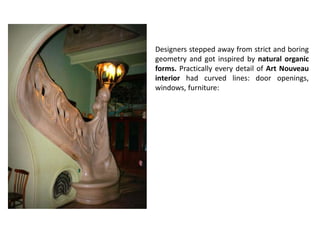 Designers stepped away from strict and boring
geometry and got inspired by natural organic
forms. Practically every detail of Art Nouveau
interior had curved lines: door openings,
windows, furniture:
 