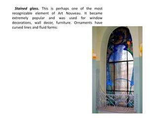 Stained glass. This is perhaps one of the most
recognizable element of Art Nouveau. It became
extremely popular and was used for window
decorations, wall decor, furniture. Ornaments have
curved lines and fluid forms:
 