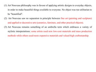 (1) Art Nouveau philosophy was in favour of applying artistic designs to everyday objects,
in order to make beautiful things available to everyone. No object was too utilitarian to
be "beautified".
(2) Art Nouveau saw no separation in principle between fine art (painting and sculpture)
and applied or decorative arts (ceramics, furniture, and other practical objects).
(3) Art Nouveau remains something of an umbrella term which embraces a variety of
stylistic interpretations: some artists used new low-cost materials and mass production
methods while others used more expensive materials and valued high craftsmanship.
 