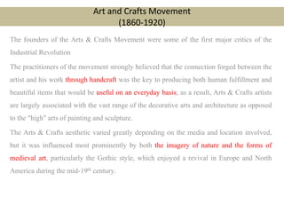 Art and Crafts Movement
(1860-1920)
The founders of the Arts & Crafts Movement were some of the first major critics of the
Industrial Revolution
The practitioners of the movement strongly believed that the connection forged between the
artist and his work through handcraft was the key to producing both human fulfillment and
beautiful items that would be useful on an everyday basis; as a result, Arts & Crafts artists
are largely associated with the vast range of the decorative arts and architecture as opposed
to the "high" arts of painting and sculpture.
The Arts & Crafts aesthetic varied greatly depending on the media and location involved,
but it was influenced most prominently by both the imagery of nature and the forms of
medieval art, particularly the Gothic style, which enjoyed a revival in Europe and North
America during the mid-19th century.
 
