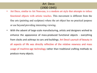 • Art Deco, similar to Art Nouveau, is a modern art style that attempts to infuse
functional objects with artistic touches. This movement is different from the
fine arts (painting and sculpture) where the art object has no practical purpose
or use beyond providing interesting viewing.
• With the advent of large-scale manufacturing, artists and designers wished to
enhance the appearance of mass-produced functional objects - everything
from clocks and ashtrays to cars and buildings. Art Deco's pursuit of beauty in
all aspects of life was directly reflective of the relative newness and mass
usage of machine-age technology rather than traditional crafting methods to
produce many objects.
Art Deco
(1900-1945)
 