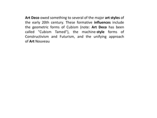 Art Deco owed something to several of the major art styles of
the early 20th century. These formative influences include
the geometric forms of Cubism (note: Art Deco has been
called "Cubism Tamed"), the machine-style forms of
Constructivism and Futurism, and the unifying approach
of Art Nouveau
 