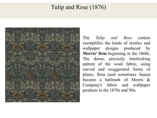 Tulip and Rose (1876)
The Tulip and Rose curtain
exemplifies the kinds of textiles and
wallpaper designs produced by
Morris' firm beginning in the 1860s.
The dense, precisely interlocking
pattern of the wool fabric, using
curved and exaggerated forms of
plants, flora (and sometimes fauna)
became a hallmark of Morris &
Company's fabric and wallpaper
products in the 1870s and '80s.
 