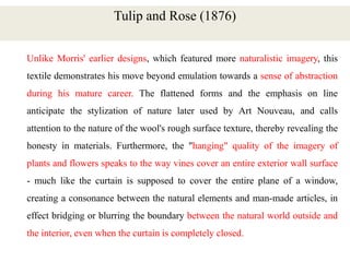 Tulip and Rose (1876)
Unlike Morris' earlier designs, which featured more naturalistic imagery, this
textile demonstrates his move beyond emulation towards a sense of abstraction
during his mature career. The flattened forms and the emphasis on line
anticipate the stylization of nature later used by Art Nouveau, and calls
attention to the nature of the wool's rough surface texture, thereby revealing the
honesty in materials. Furthermore, the "hanging" quality of the imagery of
plants and flowers speaks to the way vines cover an entire exterior wall surface
- much like the curtain is supposed to cover the entire plane of a window,
creating a consonance between the natural elements and man-made articles, in
effect bridging or blurring the boundary between the natural world outside and
the interior, even when the curtain is completely closed.
 