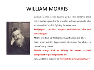 WILLIAM MORRIS
William Morris is best known as the 19th century's most
celebrated designer, but he was also a driven polymath who
spent much of his life fighting the consensus.
Wallpapers., textiles , carpets, embroideries, tiles and
book designs.
Morris was born in Walthamstow, east London in 1834.
Poet, artist, printer, typographer, decorator, Socialist--- a
man of many talents
Morris always had an affinity for nature, a vital
component to pre-Raphaelite art.
Saw Modernist thinkers as “servants to the industrial age”
 